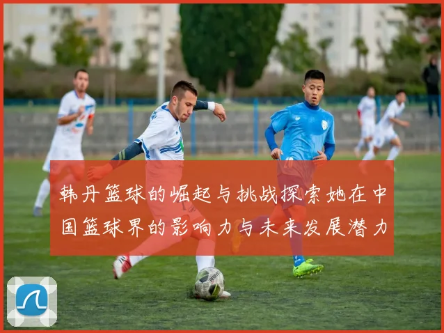 韩丹篮球的崛起与挑战探索她在中国篮球界的影响力与未来发展潜力