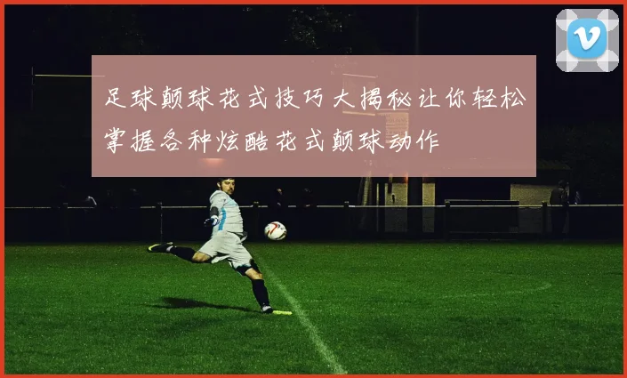 足球颠球花式技巧大揭秘让你轻松掌握各种炫酷花式颠球动作