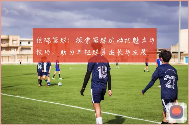 伯瑞篮球：探索篮球运动的魅力与技巧，助力年轻球员成长与发展