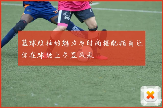 篮球短袖的魅力与时尚搭配指南让你在球场上尽显风采