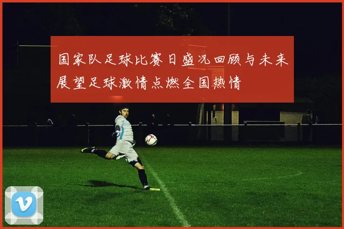 国家队足球比赛日盛况回顾与未来展望足球激情点燃全国热情