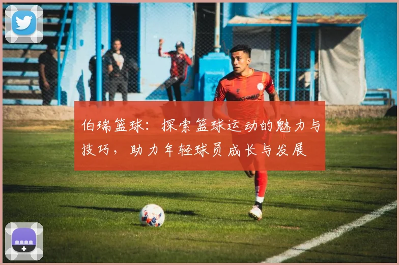 伯瑞篮球：探索篮球运动的魅力与技巧，助力年轻球员成长与发展