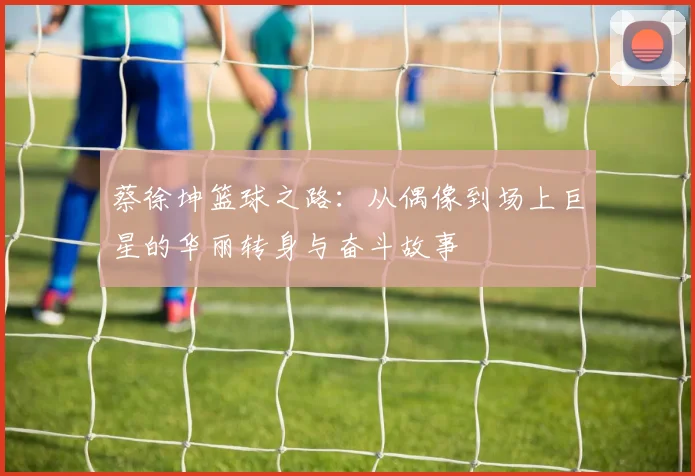 蔡徐坤篮球之路：从偶像到场上巨星的华丽转身与奋斗故事
