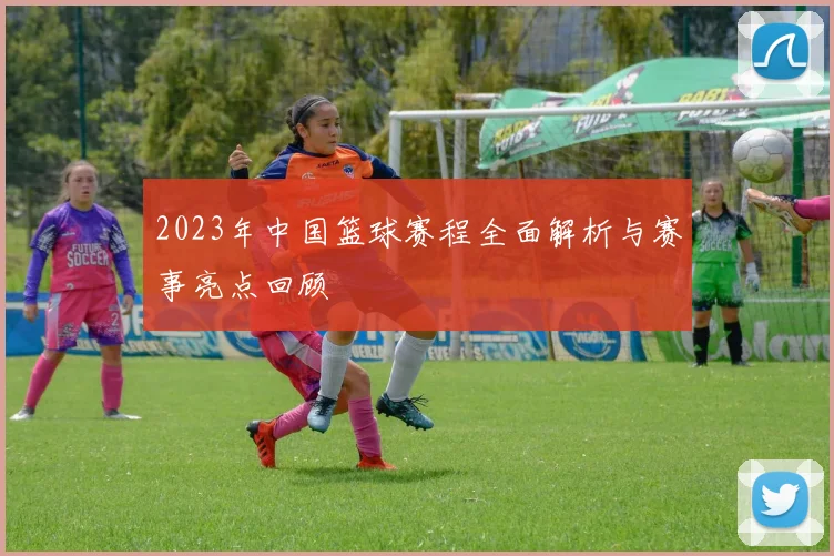 2023年中国篮球赛程全面解析与赛事亮点回顾