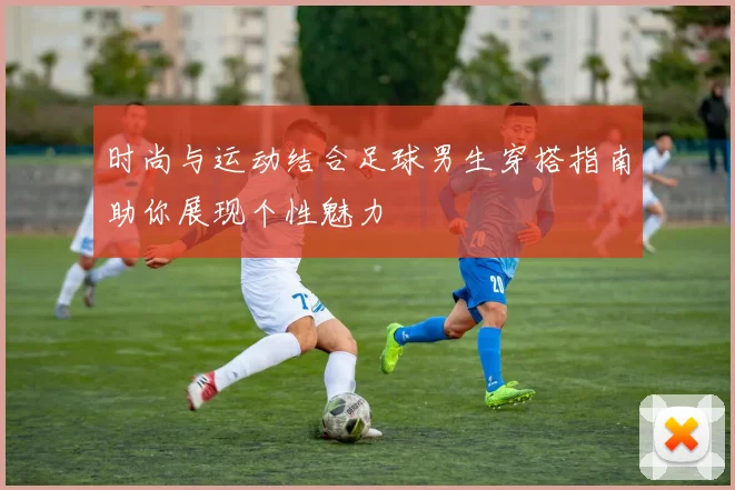 时尚与运动结合足球男生穿搭指南助你展现个性魅力